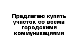 Предлагаю купить участок со всеми городскими коммуникациями